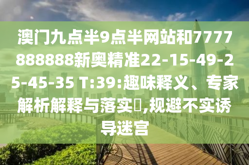 澳門(mén)九點(diǎn)半9點(diǎn)半網(wǎng)站和7777888888新奧精準(zhǔn)22-15-49-25-45-35 T:39:趣味釋義、專(zhuān)家解析解釋與落實(shí)?,規(guī)避不實(shí)誘導(dǎo)迷宮