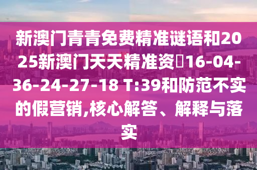 新澳門青青免費(fèi)精準(zhǔn)謎語(yǔ)和2025新澳門天天精準(zhǔn)資枓16-04-36-24-27-18 T:39和防范不實(shí)的假營(yíng)銷,核心解答、解釋與落實(shí)