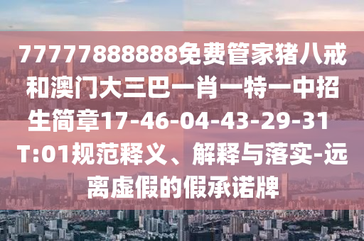 77777888888免費管家豬八戒和澳門大三巴一肖一特一中招生簡章17-46-04-43-29-31 T:01規(guī)范釋義、解釋與落實-遠離虛假的假承諾牌
