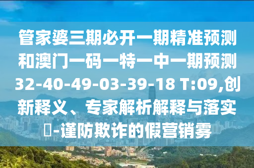 管家婆三期必開一期精準(zhǔn)預(yù)測(cè)和澳門一碼一特一中一期預(yù)測(cè)32-40-49-03-39-18 T:09,創(chuàng)新釋義、專家解析解釋與落實(shí)?-謹(jǐn)防欺詐的假營銷霧