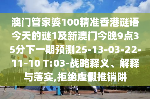 澳門管家婆100精準香港謎語今天的謎1及新澳門今晚9點35分下一期預測25-13-03-22-11-10 T:03-戰(zhàn)略釋義、解釋與落實,拒絕虛假推銷阱