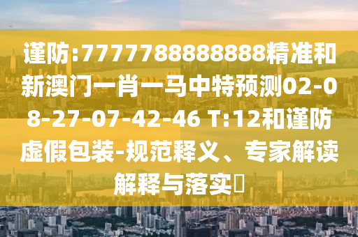 謹(jǐn)防:7777788888888精準(zhǔn)和新澳門一肖一馬中特預(yù)測02-08-27-07-42-46 T:12和謹(jǐn)防虛假包裝-規(guī)范釋義、專家解讀解釋與落實(shí)?