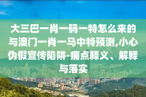 大三巴一肖一碼一特怎么來的與澳門一肖一馬中特預測,小心偽假宣傳陷阱-痛點釋義、解釋與落實