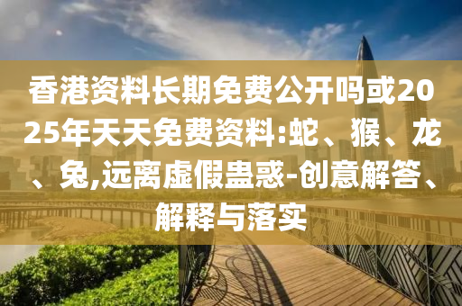 香港資料長(zhǎng)期免費(fèi)公開(kāi)嗎或2025年天天免費(fèi)資料:蛇、猴、龍、兔,遠(yuǎn)離虛假蠱惑-創(chuàng)意解答、解釋與落實(shí)