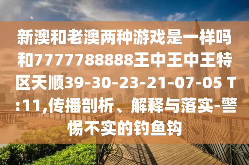 新澳和老澳兩種游戲是一樣嗎和7777788888王中王中王特區(qū)天順39-30-23-21-07-05 T:11,傳播剖析、解釋與落實(shí)-警惕不實(shí)的釣魚鉤