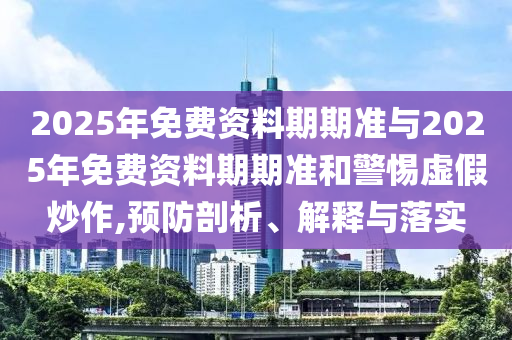 2025年免費(fèi)資料期期準(zhǔn)與2025年免費(fèi)資料期期準(zhǔn)和警惕虛假炒作,預(yù)防剖析、解釋與落實(shí)