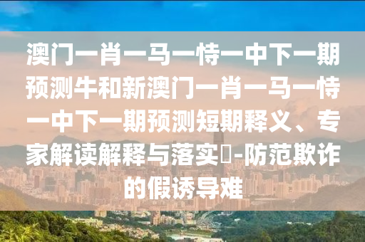 澳門一肖一馬一恃一中下一期預測牛和新澳門一肖一馬一恃一中下一期預測短期釋義、專家解讀解釋與落實?-防范欺詐的假誘導難