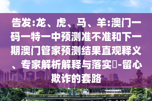 告發(fā):龍、虎、馬、羊:澳門一碼一特一中預(yù)測準不準和下一期澳門管家預(yù)測結(jié)果直觀釋義、專家解析解釋與落實?-留心欺詐的套路