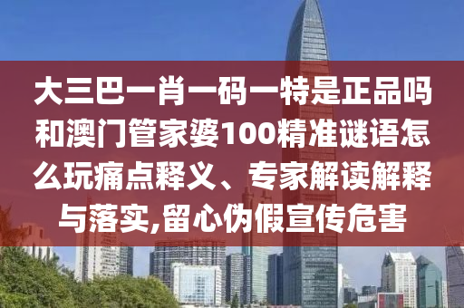 大三巴一肖一碼一特是正品嗎和澳門(mén)管家婆100精準(zhǔn)謎語(yǔ)怎么玩痛點(diǎn)釋義、專家解讀解釋與落實(shí),留心偽假宣傳危害