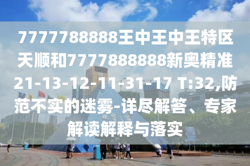 7777788888王中王中王特區(qū)天順和7777888888新奧精準(zhǔn)21-13-12-11-31-17 T:32,防范不實的迷霧-詳盡解答、專家解讀解釋與落實