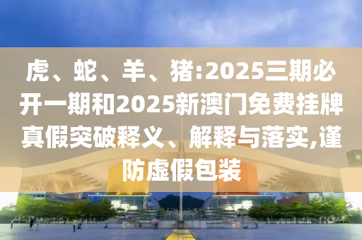 虎、蛇、羊、豬:2025三期必開(kāi)一期和2025新澳門(mén)免費(fèi)掛牌真假突破釋義、解釋與落實(shí),謹(jǐn)防虛假包裝