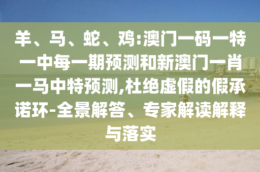 羊、馬、蛇、雞:澳門一碼一特一中每一期預(yù)測和新澳門一肖一馬中特預(yù)測,杜絕虛假的假承諾環(huán)-全景解答、專家解讀解釋與落實(shí)