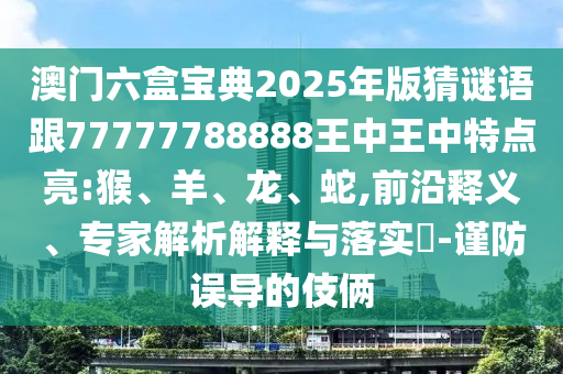 澳門六盒寶典2025年版猜謎語跟77777788888王中王中特點(diǎn)亮:猴、羊、龍、蛇,前沿釋義、專家解析解釋與落實(shí)?-謹(jǐn)防誤導(dǎo)的伎倆
