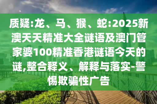 質(zhì)疑:龍、馬、猴、蛇:2025新澳天天精準(zhǔn)大全謎語及澳門管家婆100精準(zhǔn)香港謎語今天的謎,整合釋義、解釋與落實(shí)-警惕欺騙性廣告