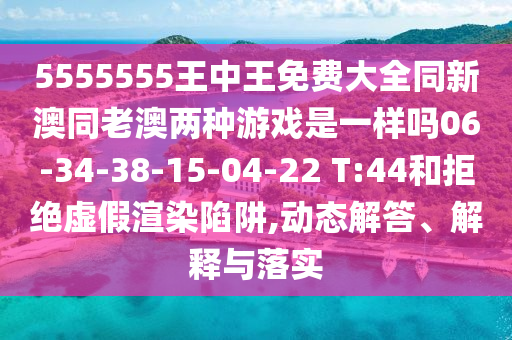 5555555王中王免費(fèi)大全同新澳同老澳兩種游戲是一樣嗎06-34-38-15-04-22 T:44和拒絕虛假渲染陷阱,動(dòng)態(tài)解答、解釋與落實(shí)