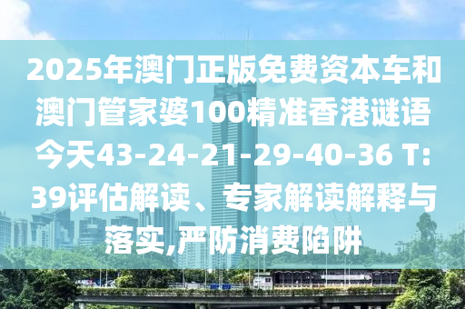 2025年澳門正版免費資本車和澳門管家婆100精準(zhǔn)香港謎語今天43-24-21-29-40-36 T:39評估解讀、專家解讀解釋與落實,嚴(yán)防消費陷阱