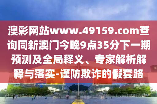 澳彩網(wǎng)站www.49159.соm查詢同新澳門今晚9點(diǎn)35分下一期預(yù)測及全局釋義、專家解析解釋與落實(shí)-謹(jǐn)防欺詐的假套路