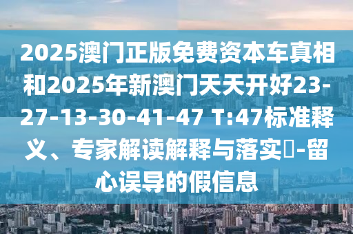 2025澳門正版免費(fèi)資本車真相和2025年新澳門天天開(kāi)好23-27-13-30-41-47 T:47標(biāo)準(zhǔn)釋義、專家解讀解釋與落實(shí)?-留心誤導(dǎo)的假信息