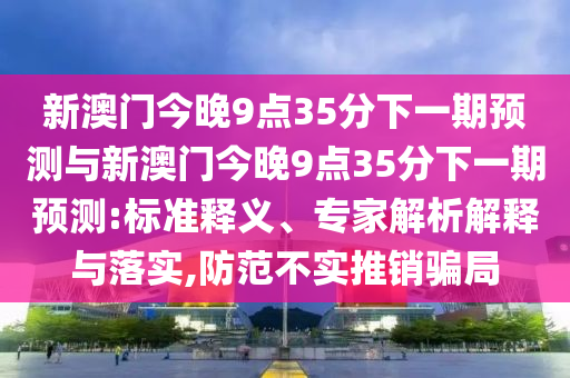 新澳門今晚9點(diǎn)35分下一期預(yù)測(cè)與新澳門今晚9點(diǎn)35分下一期預(yù)測(cè):標(biāo)準(zhǔn)釋義、專家解析解釋與落實(shí),防范不實(shí)推銷騙局