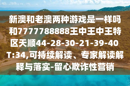 新澳和老澳兩種游戲是一樣嗎和7777788888王中王中王特區(qū)天順44-28-30-21-39-40 T:34,可持續(xù)解讀、專家解讀解釋與落實-留心欺詐性營銷