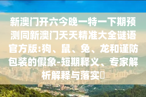 新澳門開六今晚一特一下期預(yù)測同新澳門天天精準(zhǔn)大全謎語官方版:狗、鼠、兔、龍和謹(jǐn)防包裝的假象-短期釋義、專家解析解釋與落實(shí)?