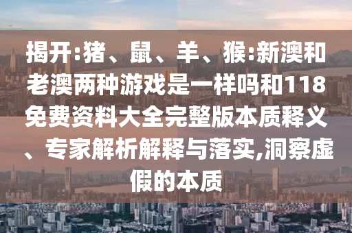 揭開:豬、鼠、羊、猴:新澳和老澳兩種游戲是一樣嗎和118免費資料大全完整版本質(zhì)釋義、專家解析解釋與落實,洞察虛假的本質(zhì)