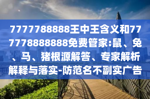7777788888王中王含義和777778888888免費管家:鼠、兔、馬、豬根源解答、專家解析解釋與落實-防范名不副實廣告