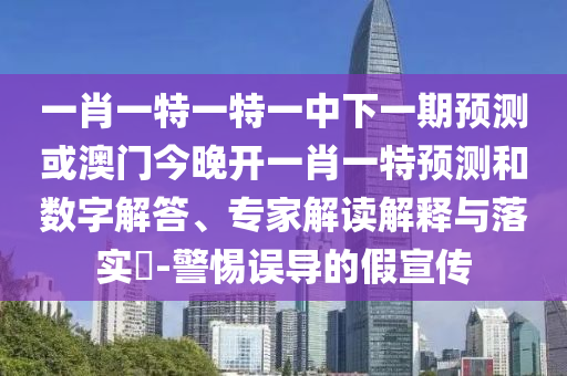 一肖一特一特一中下一期預測或澳門今晚開一肖一特預測和數(shù)字解答、專家解讀解釋與落實?-警惕誤導的假宣傳