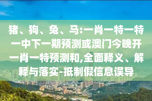 豬、狗、兔、馬:一肖一特一特一中下一期預(yù)測或澳門今晚開一肖一特預(yù)測和,全面釋義、解釋與落實-抵制假信息誤導(dǎo)