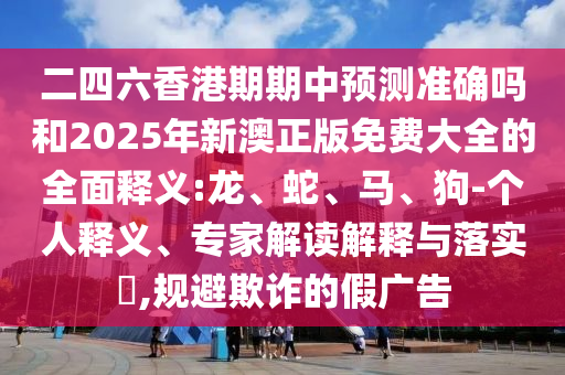 二四六香港期期中預(yù)測準(zhǔn)確嗎和2025年新澳正版免費(fèi)大全的全面釋義:龍、蛇、馬、狗-個人釋義、專家解讀解釋與落實?,規(guī)避欺詐的假廣告