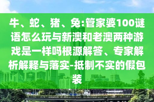 牛、蛇、豬、兔:管家婆100謎語怎么玩與新澳和老澳兩種游戲是一樣嗎根源解答、專家解析解釋與落實-抵制不實的假包裝