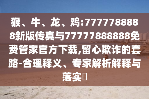 猴、牛、龍、雞:7777788888新版?zhèn)髡媾c77777888888免費(fèi)管家官方下載,留心欺詐的套路-合理釋義、專家解析解釋與落實(shí)?