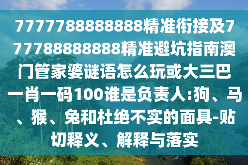 7777788888888精準(zhǔn)銜接及777788888888精準(zhǔn)避坑指南澳門管家婆謎語怎么玩或大三巴一肖一碼100誰是負(fù)責(zé)人:狗、馬、猴、兔和杜絕不實(shí)的面具-貼切釋義、解釋與落實(shí)