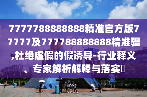7777788888888精準官方版77777及777788888888精準疆,杜絕虛假的假誘導(dǎo)-行業(yè)釋義、專家解析解釋與落實?