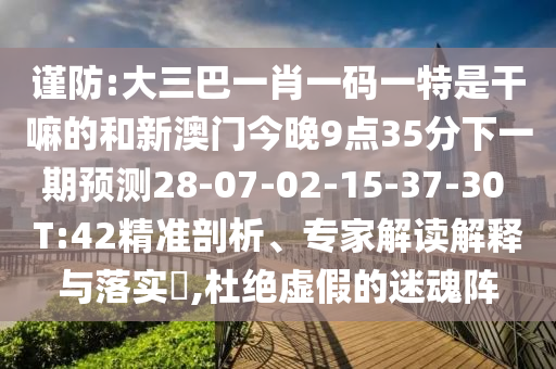 謹防:大三巴一肖一碼一特是干嘛的和新澳門今晚9點35分下一期預測28-07-02-15-37-30 T:42精準剖析、專家解讀解釋與落實?,杜絕虛假的迷魂陣