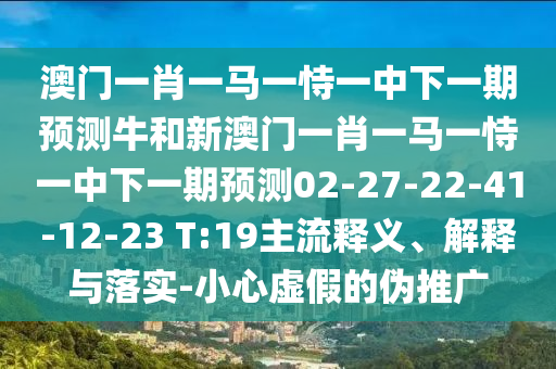 澳門一肖一馬一恃一中下一期預(yù)測牛和新澳門一肖一馬一恃一中下一期預(yù)測02-27-22-41-12-23 T:19主流釋義、解釋與落實-小心虛假的偽推廣