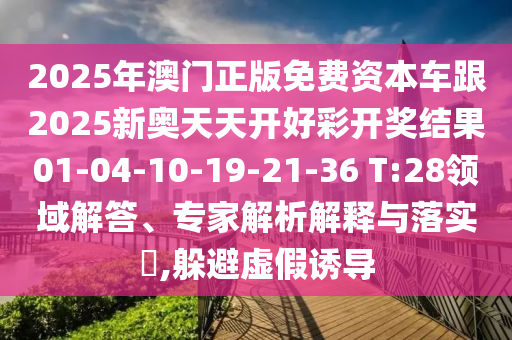 2025年澳門正版免費資本車跟2025新奧天天開好彩開獎結(jié)果01-04-10-19-21-36 T:28領(lǐng)域解答、專家解析解釋與落實?,躲避虛假誘導(dǎo)