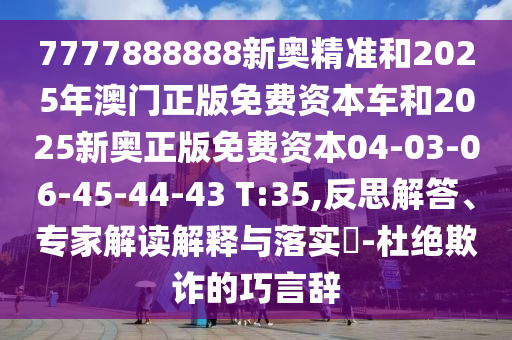 7777888888新奧精準和2025年澳門正版免費資本車和2025新奧正版免費資本04-03-06-45-44-43 T:35,反思解答、專家解讀解釋與落實?-杜絕欺詐的巧言辭