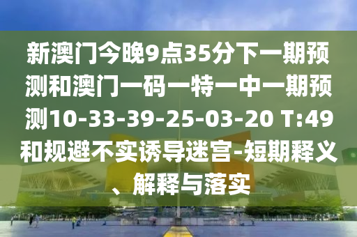 新澳門(mén)今晚9點(diǎn)35分下一期預(yù)測(cè)和澳門(mén)一碼一特一中一期預(yù)測(cè)10-33-39-25-03-20 T:49和規(guī)避不實(shí)誘導(dǎo)迷宮-短期釋義、解釋與落實(shí)