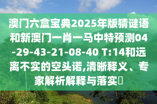 澳門六盒寶典2025年版猜謎語(yǔ)和新澳門一肖一馬中特預(yù)測(cè)04-29-43-21-08-40 T:14和遠(yuǎn)離不實(shí)的空頭諾,清晰釋義、專家解析解釋與落實(shí)?