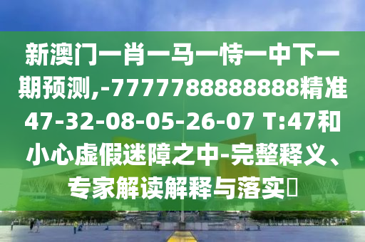 新澳門一肖一馬一恃一中下一期預(yù)測,-7777788888888精準(zhǔn)47-32-08-05-26-07 T:47和小心虛假迷障之中-完整釋義、專家解讀解釋與落實?