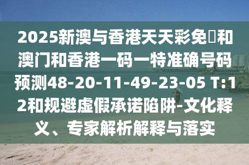 2025新澳與香港天天彩免費(fèi)和澳門(mén)和香港一碼一特準(zhǔn)確號(hào)碼預(yù)測(cè)48-20-11-49-23-05 T:12和規(guī)避虛假承諾陷阱-文化釋義、專家解析解釋與落實(shí)
