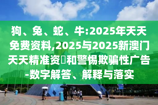 狗、兔、蛇、牛:2025年天天免費(fèi)資料,2025與2025新澳門天天精準(zhǔn)資枓和警惕欺騙性廣告-數(shù)字解答、解釋與落實(shí)