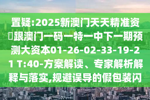 置疑:2025新澳門天天精準(zhǔn)資枓跟澳門一碼一特一中下一期預(yù)測(cè)大資本01-26-02-33-19-21 T:40-方案解讀、專家解析解釋與落實(shí),規(guī)避誤導(dǎo)的假包裝閃