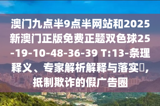 澳門九點半9點半網站和2025新澳門正版免費正題雙色球25-19-10-48-36-39 T:13-條理釋義、專家解析解釋與落實?,抵制欺詐的假廣告圈