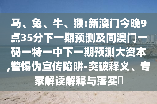 馬、兔、牛、猴:新澳門今晚9點(diǎn)35分下一期預(yù)測(cè)及同澳門一碼一特一中下一期預(yù)測(cè)大資本,警惕偽宣傳陷阱-突破釋義、專家解讀解釋與落實(shí)?