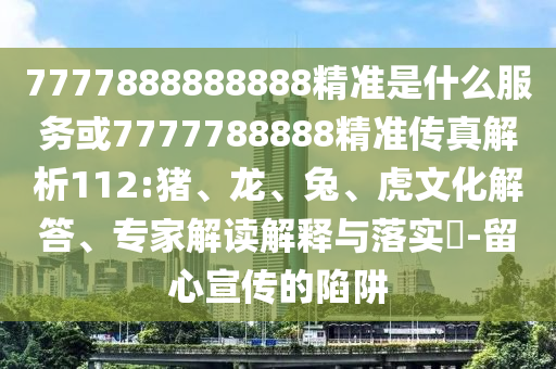 7777888888888精準(zhǔn)是什么服務(wù)或7777788888精準(zhǔn)傳真解析112:豬、龍、兔、虎文化解答、專家解讀解釋與落實(shí)?-留心宣傳的陷阱