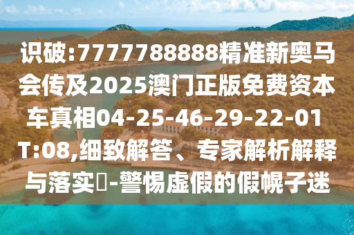 識破:7777788888精準新奧馬會傳及2025澳門正版免費資本車真相04-25-46-29-22-01 T:08,細致解答、專家解析解釋與落實?-警惕虛假的假幌子迷