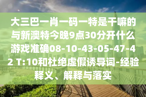 大三巴一肖一碼一特是干嘛的與新澳特今晚9點30分開什么游戲準確08-10-43-05-47-42 T:10和杜絕虛假誘導(dǎo)詞-經(jīng)驗釋義、解釋與落實