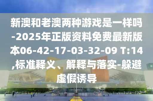 新澳和老澳兩種游戲是一樣嗎-2025年正版資料免費最新版本06-42-17-03-32-09 T:14,標準釋義、解釋與落實-躲避虛假誘導(dǎo)